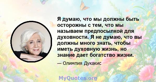 Я думаю, что мы должны быть осторожны с тем, что мы называем предпосылкой для духовности. Я не думаю, что вы должны много знать, чтобы иметь духовную жизнь, но знание дает богатство жизни.