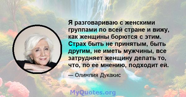 Я разговариваю с женскими группами по всей стране и вижу, как женщины борются с этим. Страх быть не принятым, быть другим, не иметь мужчины, все затрудняет женщину делать то, что, по ее мнению, подходит ей.