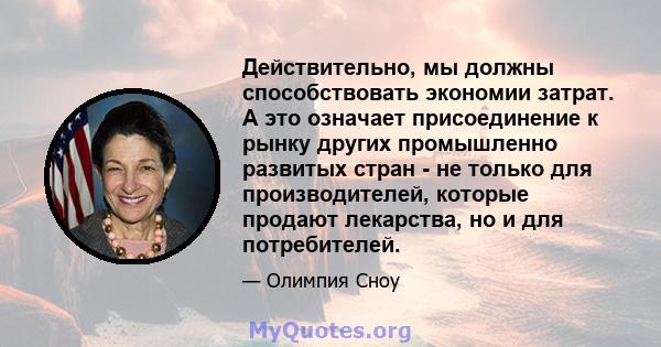 Действительно, мы должны способствовать экономии затрат. А это означает присоединение к рынку других промышленно развитых стран - не только для производителей, которые продают лекарства, но и для потребителей.