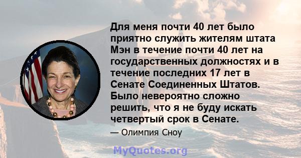 Для меня почти 40 лет было приятно служить жителям штата Мэн в течение почти 40 лет на государственных должностях и в течение последних 17 лет в Сенате Соединенных Штатов. Было невероятно сложно решить, что я не буду