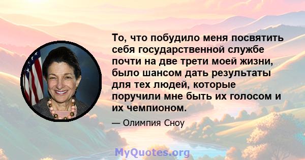 То, что побудило меня посвятить себя государственной службе почти на две трети моей жизни, было шансом дать результаты для тех людей, которые поручили мне быть их голосом и их чемпионом.