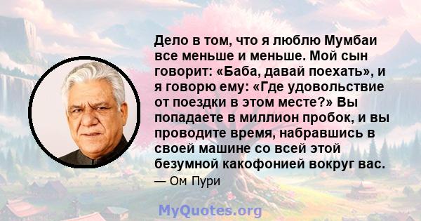 Дело в том, что я люблю Мумбаи все меньше и меньше. Мой сын говорит: «Баба, давай поехать», и я говорю ему: «Где удовольствие от поездки в этом месте?» Вы попадаете в миллион пробок, и вы проводите время, набравшись в