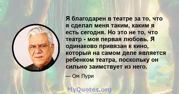 Я благодарен в театре за то, что я сделал меня таким, каким я есть сегодня. Но это не то, что театр - моя первая любовь. Я одинаково привязан к кино, который на самом деле является ребенком театра, поскольку он сильно