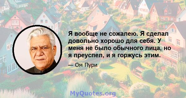 Я вообще не сожалею. Я сделал довольно хорошо для себя. У меня не было обычного лица, но я преуспел, и я горжусь этим.