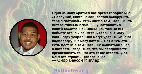 Один из моих братьев все время говорил мне: «Послушай, никто не собирается обнаружить тебя в гостиной». Речь идет о том, чтобы быть интерактивным в жизни и участвовать в вашей собственной жизни. Как только вы поймете