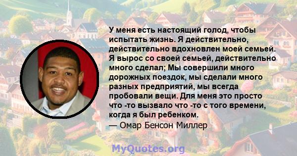 У меня есть настоящий голод, чтобы испытать жизнь. Я действительно, действительно вдохновлен моей семьей. Я вырос со своей семьей, действительно много сделал; Мы совершили много дорожных поездок, мы сделали много разных 