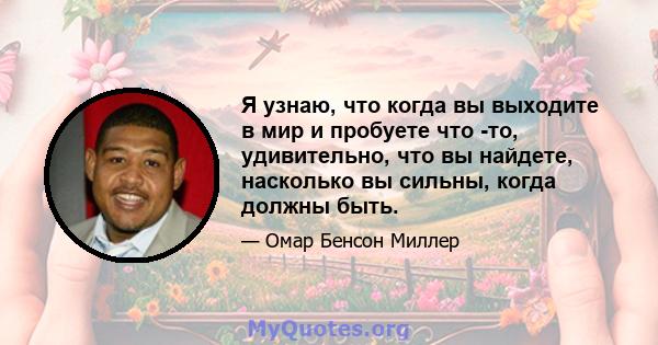 Я узнаю, что когда вы выходите в мир и пробуете что -то, удивительно, что вы найдете, насколько вы сильны, когда должны быть.