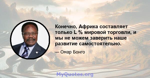 Конечно, Африка составляет только L % мировой торговли, и мы не можем заверить наше развитие самостоятельно.