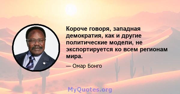 Короче говоря, западная демократия, как и другие политические модели, не экспортируется ко всем регионам мира.