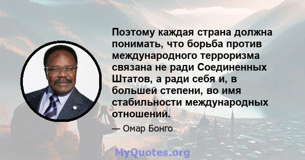 Поэтому каждая страна должна понимать, что борьба против международного терроризма связана не ради Соединенных Штатов, а ради себя и, в большей степени, во имя стабильности международных отношений.