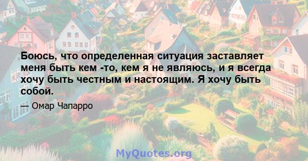 Боюсь, что определенная ситуация заставляет меня быть кем -то, кем я не являюсь, и я всегда хочу быть честным и настоящим. Я хочу быть собой.