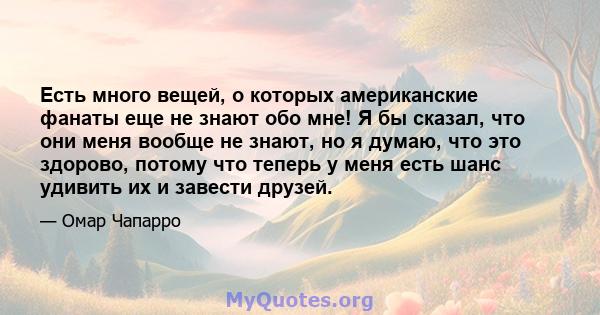 Есть много вещей, о которых американские фанаты еще не знают обо мне! Я бы сказал, что они меня вообще не знают, но я думаю, что это здорово, потому что теперь у меня есть шанс удивить их и завести друзей.