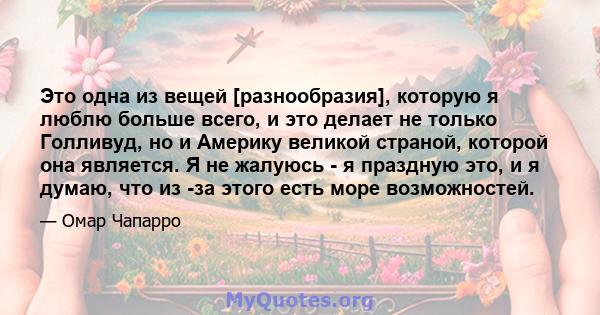 Это одна из вещей [разнообразия], которую я люблю больше всего, и это делает не только Голливуд, но и Америку великой страной, которой она является. Я не жалуюсь - я праздную это, и я думаю, что из -за этого есть море