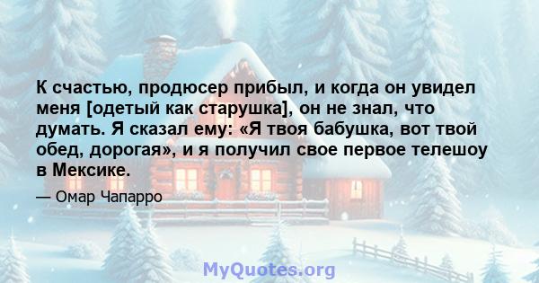 К счастью, продюсер прибыл, и когда он увидел меня [одетый как старушка], он не знал, что думать. Я сказал ему: «Я твоя бабушка, вот твой обед, дорогая», и я получил свое первое телешоу в Мексике.