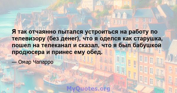 Я так отчаянно пытался устроиться на работу по телевизору (без денег), что я оделся как старушка, пошел на телеканал и сказал, что я был бабушкой продюсера и принес ему обед.