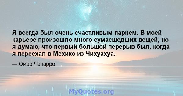 Я всегда был очень счастливым парнем. В моей карьере произошло много сумасшедших вещей, но я думаю, что первый большой перерыв был, когда я переехал в Мехико из Чихуахуа.