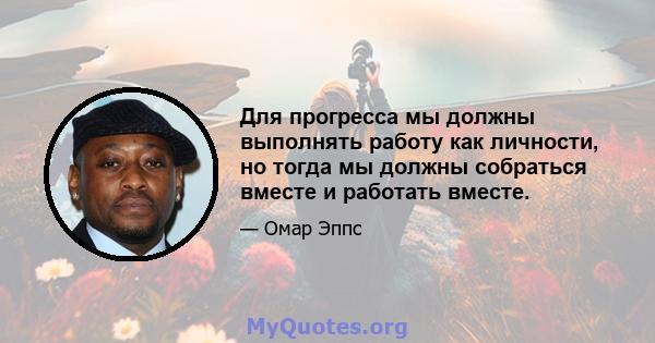 Для прогресса мы должны выполнять работу как личности, но тогда мы должны собраться вместе и работать вместе.