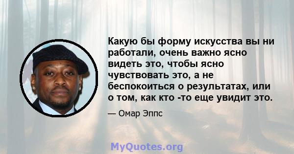 Какую бы форму искусства вы ни работали, очень важно ясно видеть это, чтобы ясно чувствовать это, а не беспокоиться о результатах, или о том, как кто -то еще увидит это.