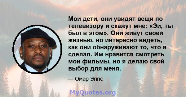 Мои дети, они увидят вещи по телевизору и скажут мне: «Эй, ты был в этом». Они живут своей жизнью, но интересно видеть, как они обнаруживают то, что я сделал. Им нравится смотреть мои фильмы, но я делаю свой выбор для