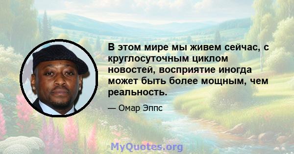 В этом мире мы живем сейчас, с круглосуточным циклом новостей, восприятие иногда может быть более мощным, чем реальность.