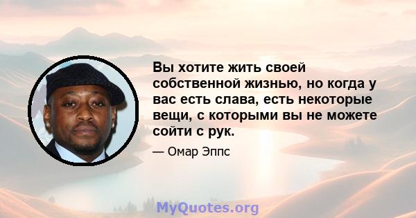 Вы хотите жить своей собственной жизнью, но когда у вас есть слава, есть некоторые вещи, с которыми вы не можете сойти с рук.