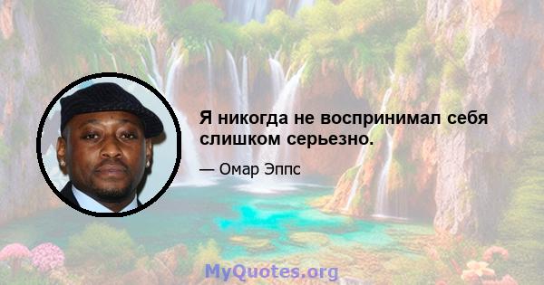 Я никогда не воспринимал себя слишком серьезно.