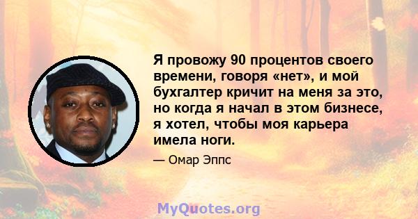 Я провожу 90 процентов своего времени, говоря «нет», и мой бухгалтер кричит на меня за это, но когда я начал в этом бизнесе, я хотел, чтобы моя карьера имела ноги.