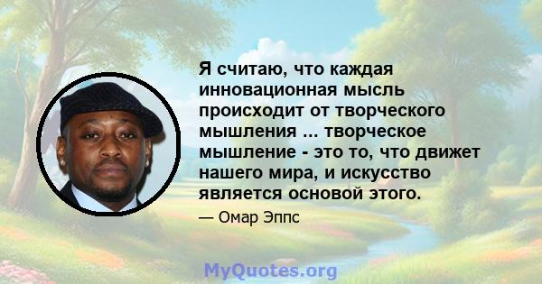 Я считаю, что каждая инновационная мысль происходит от творческого мышления ... творческое мышление - это то, что движет нашего мира, и искусство является основой этого.