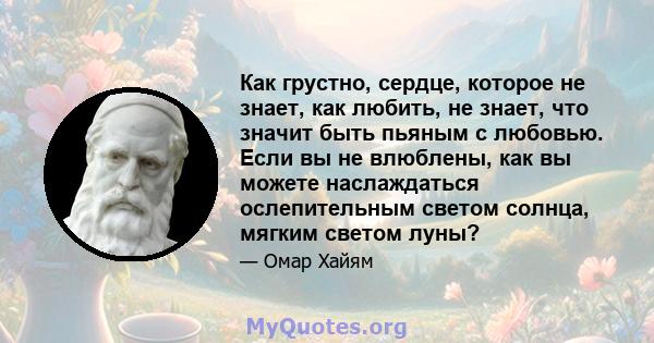 Как грустно, сердце, которое не знает, как любить, не знает, что значит быть пьяным с любовью. Если вы не влюблены, как вы можете наслаждаться ослепительным светом солнца, мягким светом луны?