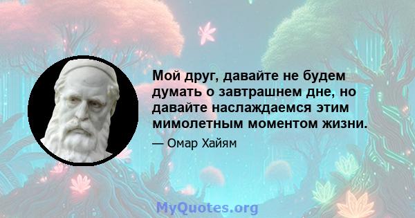 Мой друг, давайте не будем думать о завтрашнем дне, но давайте наслаждаемся этим мимолетным моментом жизни.