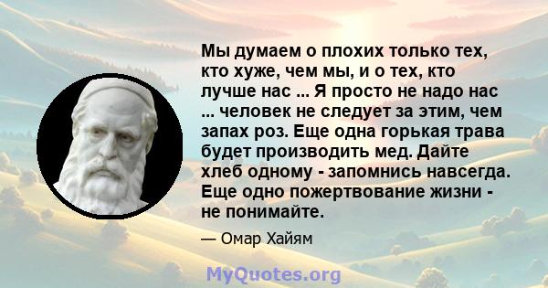 Мы думаем о плохих только тех, кто хуже, чем мы, и о тех, кто лучше нас ... Я просто не надо нас ... человек не следует за этим, чем запах роз. Еще одна горькая трава будет производить мед. Дайте хлеб одному - запомнись 