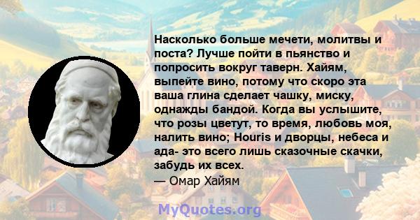 Насколько больше мечети, молитвы и поста? Лучше пойти в пьянство и попросить вокруг таверн. Хайям, выпейте вино, потому что скоро эта ваша глина сделает чашку, миску, однажды бандой. Когда вы услышите, что розы цветут,