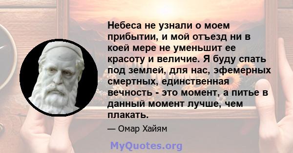 Небеса не узнали о моем прибытии, и мой отъезд ни в коей мере не уменьшит ее красоту и величие. Я буду спать под землей, для нас, эфемерных смертных, единственная вечность - это момент, а питье в данный момент лучше,