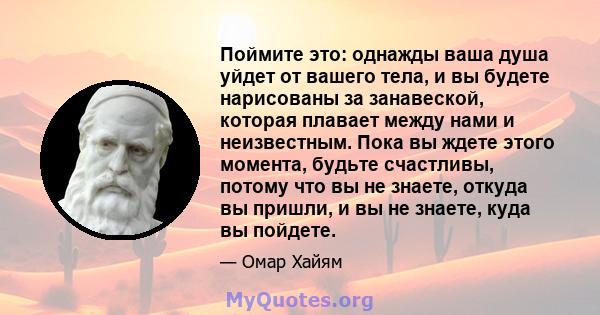 Поймите это: однажды ваша душа уйдет от вашего тела, и вы будете нарисованы за занавеской, которая плавает между нами и неизвестным. Пока вы ждете этого момента, будьте счастливы, потому что вы не знаете, откуда вы