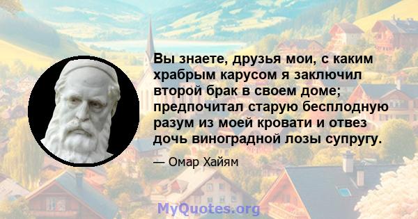 Вы знаете, друзья мои, с каким храбрым карусом я заключил второй брак в своем доме; предпочитал старую бесплодную разум из моей кровати и отвез дочь виноградной лозы супругу.