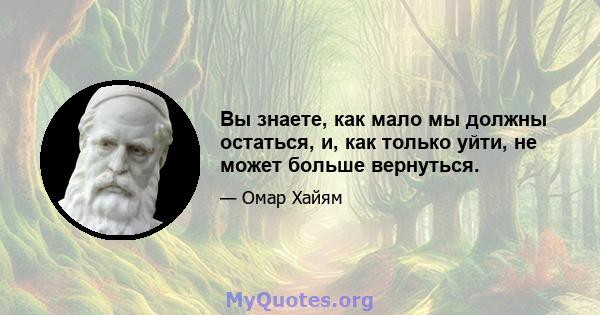 Вы знаете, как мало мы должны остаться, и, как только уйти, не может больше вернуться.