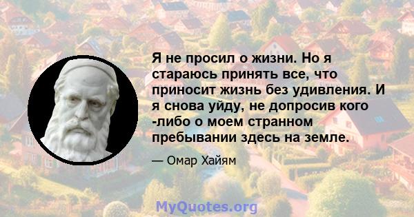 Я не просил о жизни. Но я стараюсь принять все, что приносит жизнь без удивления. И я снова уйду, не допросив кого -либо о моем странном пребывании здесь на земле.