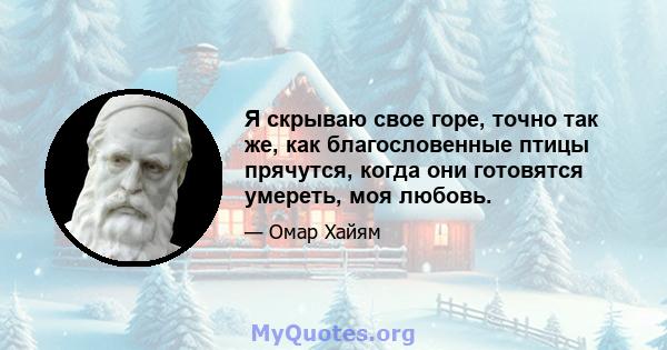 Я скрываю свое горе, точно так же, как благословенные птицы прячутся, когда они готовятся умереть, моя любовь.