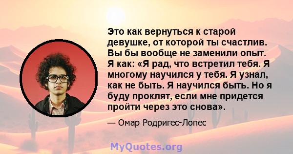 Это как вернуться к старой девушке, от которой ты счастлив. Вы бы вообще не заменили опыт. Я как: «Я рад, что встретил тебя. Я многому научился у тебя. Я узнал, как не быть. Я научился быть. Но я буду проклят, если мне