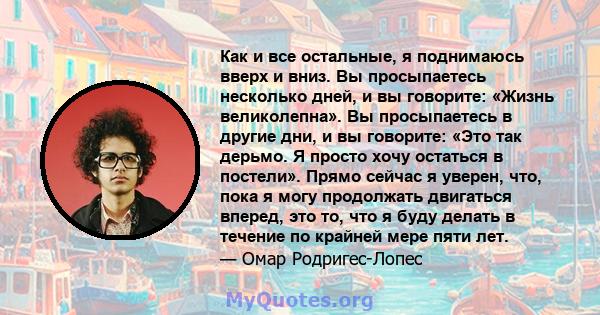 Как и все остальные, я поднимаюсь вверх и вниз. Вы просыпаетесь несколько дней, и вы говорите: «Жизнь великолепна». Вы просыпаетесь в другие дни, и вы говорите: «Это так дерьмо. Я просто хочу остаться в постели». Прямо