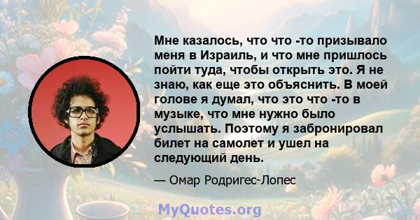 Мне казалось, что что -то призывало меня в Израиль, и что мне пришлось пойти туда, чтобы открыть это. Я не знаю, как еще это объяснить. В моей голове я думал, что это что -то в музыке, что мне нужно было услышать.