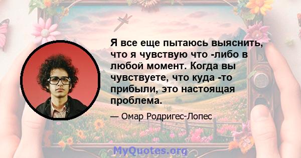 Я все еще пытаюсь выяснить, что я чувствую что -либо в любой момент. Когда вы чувствуете, что куда -то прибыли, это настоящая проблема.