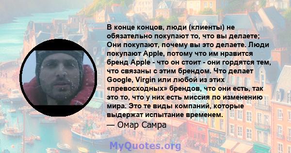 В конце концов, люди (клиенты) не обязательно покупают то, что вы делаете; Они покупают, почему вы это делаете. Люди покупают Apple, потому что им нравится бренд Apple - что он стоит - они гордятся тем, что связаны с