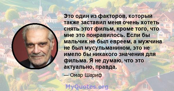 Это один из факторов, который также заставил меня очень хотеть снять этот фильм, кроме того, что мне это понравилось. Если бы мальчик не был евреем, а мужчина не был мусульманином, это не имело бы никакого значения для