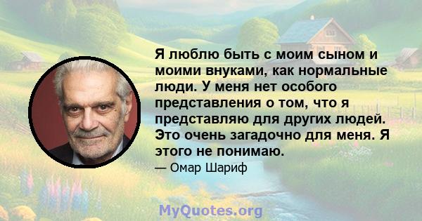 Я люблю быть с моим сыном и моими внуками, как нормальные люди. У меня нет особого представления о том, что я представляю для других людей. Это очень загадочно для меня. Я этого не понимаю.