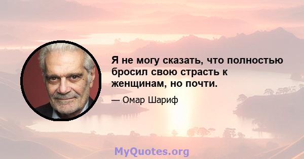 Я не могу сказать, что полностью бросил свою страсть к женщинам, но почти.