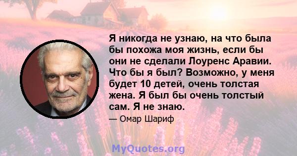 Я никогда не узнаю, на что была бы похожа моя жизнь, если бы они не сделали Лоуренс Аравии. Что бы я был? Возможно, у меня будет 10 детей, очень толстая жена. Я был бы очень толстый сам. Я не знаю.