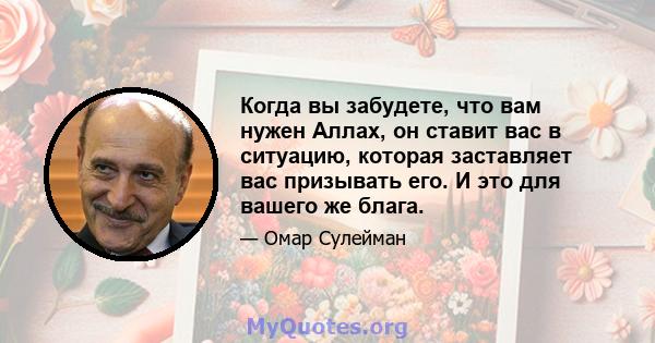 Когда вы забудете, что вам нужен Аллах, он ставит вас в ситуацию, которая заставляет вас призывать его. И это для вашего же блага.