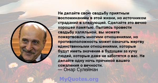 Не делайте свою свадьбу приятным воспоминанием в этой жизни, но источником страданий в следующей. Сделайте это вечно хорошей памятью. Пытаясь провести свадьбу халяльной, вы можете пожертвовать многими отношениями, но