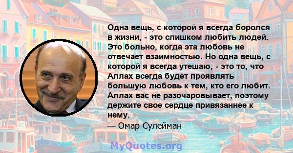 Одна вещь, с которой я всегда боролся в жизни, - это слишком любить людей. Это больно, когда эта любовь не отвечает взаимностью. Но одна вещь, с которой я всегда утешаю, - это то, что Аллах всегда будет проявлять